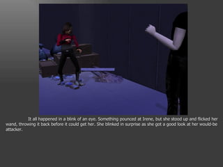 It all happened in a blink of an eye. Something pounced at Irene, but she stood up and flicked her wand, throwing it back before it could get her. She blinked in surprise as she got a good look at her would-be attacker. 