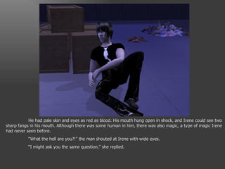 He had pale skin and eyes as red as blood. His mouth hung open in shock, and Irene could see two sharp fangs in his mouth. Although there was some human in him, there was also magic, a type of magic Irene had never seen before. “ What the hell are you?!” the man shouted at Irene with wide eyes. “ I might ask you the same question,” she replied. 