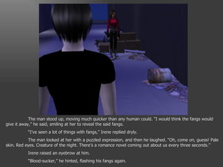 The man stood up, moving much quicker than any human could. “I would think the fangs would give it away,” he said, smiling at her to reveal the said fangs. “ I’ve seen a lot of things with fangs,” Irene replied dryly. The man looked at her with a puzzled expression, and then he laughed. “Oh, come on, guess! Pale skin. Red eyes. Creature of the night. There’s a romance novel coming out about us every three seconds.” Irene raised an eyebrow at him. “ Blood-sucker,” he hinted, flashing his fangs again. 