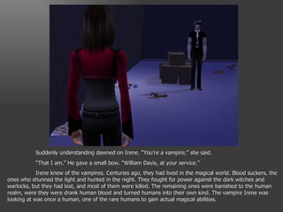 Suddenly understanding dawned on Irene. “You’re a vampire,” she said. “ That I am.” He gave a small bow. “William Davis, at your service.” Irene knew of the vampires. Centuries ago, they had lived in the magical world. Blood suckers, the ones who shunned the light and hunted in the night. They fought for power against the dark witches and warlocks, but they had lost, and most of them were killed. The remaining ones were banished to the human realm, were they were drank human blood and turned humans into their own kind. The vampire Irene was looking at was once a human, one of the rare humans to gain actual magical abilities. 