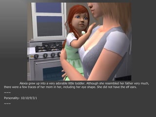 Alexia grew up into a very adorable little toddler. Although she resembled her father very much, there were a few traces of her mom in her, including her eye shape. She did not have the elf ears. ~~~ Personality- 10/10/9/3/1 ~~~ 