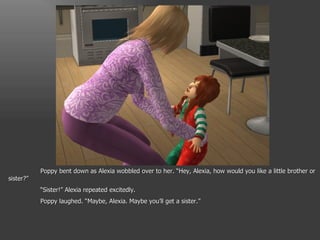 Poppy bent down as Alexia wobbled over to her. “Hey, Alexia, how would you like a little brother or sister?” “ Sister!” Alexia repeated excitedly. Poppy laughed. “Maybe, Alexia. Maybe you’ll get a sister.” 