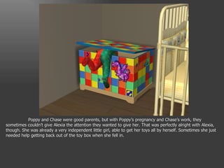 Poppy and Chase were good parents, but with Poppy’s pregnancy and Chase’s work, they sometimes couldn’t give Alexia the attention they wanted to give her. That was perfectly alright with Alexia, though. She was already a very independent little girl, able to get her toys all by herself. Sometimes she just needed help getting back out of the toy box when she fell in. 