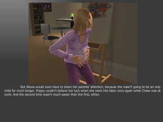 But Alexia would soon have to share her parents’ attention, because she wasn’t going to be an only child for much longer. Poppy couldn’t believe her luck when she went into labor once again while Chase was at work. And the second time wasn’t much easier than the first, either. 