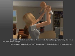 She quickly put Nathan down and in another moment, she was holding  another  baby, this time a blue eyed, blonde baby girl. “ Well, you were unexpected, but that’s okay with me,” Poppy said lovingly. “I’ll call you Abigail.” 