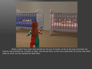 Alexia couldn’t have been more excited by this turn of events. As far as she was concerned, her mommy had promised her a brother or sister, and she got both, so this was a good deal. Of course, they didn’t really do much, but she decided she liked them. 