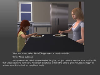 “ How was school today, Alexia?” Poppy asked at the dinner table. “ Fine,” Alexia muttered. Poppy opened her mouth to question her daughter, but just then the sound of a car outside told that Chase was home from work. Alexia took the chance to leave the table to greet him, leaving Poppy to wonder about the truth of her daughter’s words. 