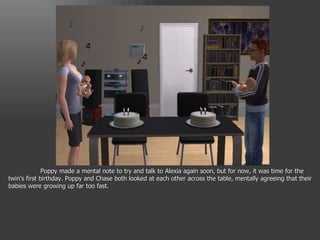 Poppy made a mental note to try and talk to Alexia again soon, but for now, it was time for the twin’s first birthday. Poppy and Chase both looked at each other across the table, mentally agreeing that their babies were growing up far too fast. 