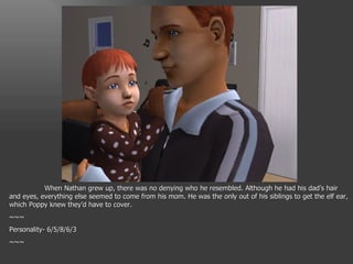 When Nathan grew up, there was no denying who he resembled. Although he had his dad’s hair and eyes, everything else seemed to come from his mom. He was the only out of his siblings to get the elf ear, which Poppy knew they’d have to cover. ~~~ Personality- 6/5/8/6/3 ~~~ 