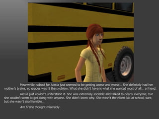 Meanwhile, school for Alexia just seemed to be getting worse and worse… She definitely had her mother’s brains, so grades wasn’t the problem. What she didn’t have is what she wanted most of all… a friend. Alexia just couldn’t understand it. She was extremely sociable and talked to nearly everyone, but she couldn’t seem to get along with anyone. She didn’t know why. She wasn’t the nicest kid at school, sure, but she wasn’t  that  horrible… Am I?  she thought miserably. 