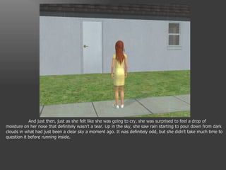 And just then, just as she felt like she was going to cry, she was surprised to feel a drop of moisture on her nose that definitely wasn’t a tear. Up in the sky, she saw rain starting to pour down from dark clouds in what had just been a clear sky a moment ago. It was definitely odd, but she didn’t take much time to question it before running inside. 