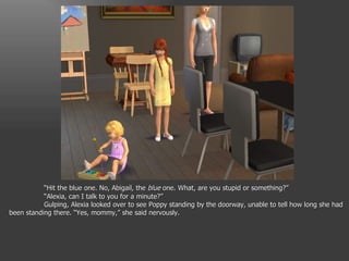 “ Hit the blue one. No, Abigail, the  blue  one. What, are you stupid or something?” “ Alexia, can I talk to you for a minute?” Gulping, Alexia looked over to see Poppy standing by the doorway, unable to tell how long she had been standing there. “Yes, mommy,” she said nervously. 