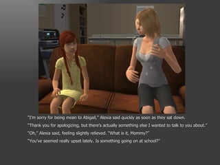 “ I’m sorry for being mean to Abigail,” Alexia said quickly as soon as they sat down. “ Thank you for apologizing, but there’s actually something else I wanted to talk to you about.” “ Oh,” Alexia said, feeling slightly relieved. “What is it, Mommy?” “ You’ve seemed really upset lately. Is something going on at school?” 