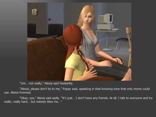 “ Um… not really,” Alexia said hesitantly. “ Alexia, please don’t lie to me,” Poppy said, speaking in that knowing tone that only moms could use. Alexia frowned. “ Okay, yes,” Alexia said sadly. “It’s just… I don’t have any friends. At all. I talk to everyone and try really, really hard… but nobody likes me…” 