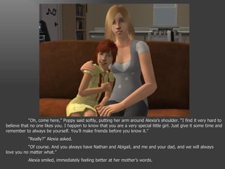 “ Oh, come here,” Poppy said softly, putting her arm around Alexia’s shoulder. “I find it very hard to believe that no one likes you. I happen to know that you are a very special little girl. Just give it some time and remember to always be yourself. You’ll make friends before you know it.” “ Really?” Alexia asked. “ Of course. And you always have Nathan and Abigail, and me and your dad, and we will always love you no matter what.” Alexia smiled, immediately feeling better at her mother’s words. 