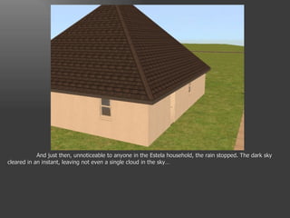 And just then, unnoticeable to anyone in the Estela household, the rain stopped. The dark sky cleared in an instant, leaving not even a single cloud in the sky… 