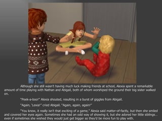Although she still wasn’t having much luck making friends at school, Alexia spent a remarkable amount of time playing with Nathan and Abigail, both of whom worshiped the ground their big sister walked on. “ Peek-a-boo!” Alexia shouted, resulting in a burst of giggles from Abigail. “ Again, ‘Lexia!” cried Abigail. “Again, again, again!” “ You know, it really isn’t that exciting of a game,” Alexia said matter-of-factly, but then she smiled and covered her eyes again. Sometimes she had an odd way of showing it, but she adored her little siblings… even if sometimes she wished they would just get bigger so they’d be more fun to play with. 