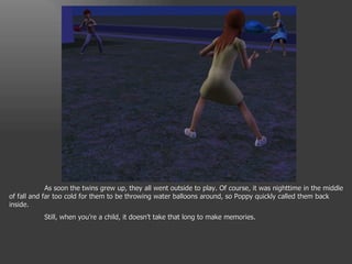 As soon the twins grew up, they all went outside to play. Of course, it was nighttime in the middle of fall and far too cold for them to be throwing water balloons around, so Poppy quickly called them back inside. Still, when you’re a child, it doesn’t take that long to make memories. 