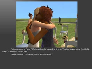 “ Congratulations, Poppy,” Marie said as she hugged her friend. “And just so you know, I still hold myself responsible for you two.” Poppy laughed. “Thank you, Marie. For everything.” 