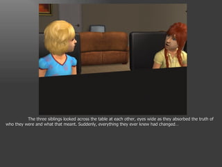 The three siblings looked across the table at each other, eyes wide as they absorbed the truth of who they were and what that meant. Suddenly, everything they ever knew had changed… 