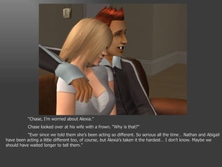 “ Chase, I’m worried about Alexia.” Chase looked over at his wife with a frown. “Why is that?” “ Ever since we told them she’s been acting so different. So serious all the time… Nathan and Abigail have been acting a little different too, of course, but Alexia’s taken it the hardest… I don’t know. Maybe we should have waited longer to tell them.” 