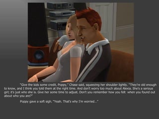 “ Give the kids some credit, Poppy,” Chase said, squeezing her shoulder lightly. “They’re old enough to know, and I think you told them at the right time. And don’t worry too much about Alexia. She’s a serious girl; it’s just who she is. Give her some time to adjust. Don’t you remember how you felt  when you found out about who you are?” Poppy gave a soft sigh. “Yeah. That’s why I’m worried…” 