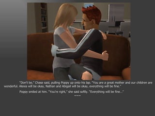 “ Don’t be,” Chase said, pulling Poppy up onto his lap. “You are a great mother and our children are wonderful. Alexia will be okay, Nathan and Abigail will be okay, everything will be fine.” Poppy smiled at him. “You’re right,” she said softly. “Everything will be fine…” ~~~ 
