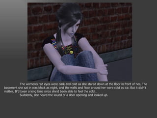 The women’s red eyes were dark and cold as she stared down at the floor in front of her. The basement she sat in was black as night, and the walls and floor around her were cold as ice. But it didn’t matter. It’d been a long time since she’d been able to feel the cold… Suddenly, she heard the sound of a door opening and looked up. 