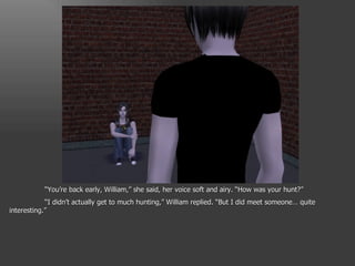 “ You’re back early, William,” she said, her voice soft and airy. “How was your hunt?” “ I didn’t actually get to much hunting,” William replied. “But I did meet someone… quite interesting.” 