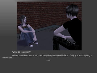 “ What do you mean?” William knelt down beside her, a wicked grin spread upon his face. “Emily, you are not going to believe this…” >>> 