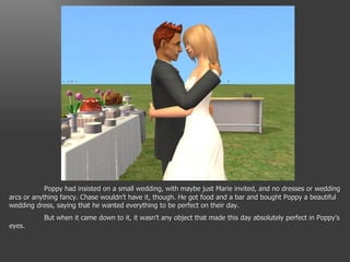 Poppy had insisted on a small wedding, with maybe just Marie invited, and no dresses or wedding arcs or anything fancy. Chase wouldn’t have it, though. He got food and a bar and bought Poppy a beautiful wedding dress, saying that he wanted everything to be perfect on their day. But when it came down to it, it wasn’t any object that made this day absolutely perfect in Poppy’s eyes. 