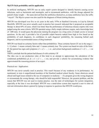 MyCIN Style probability and its application
In artificial intelligence, MYCIN was an early expert system designed to identify bacteria causing severe
infections, such as bacteremia and meningitis, and to recommend antibiotics, with the dosage adjusted for
patient's body weight — the name derived from the antibiotics themselves, as many antibiotics have the suffix
"-mycin". The Mycin system was also used for the diagnosis of blood clotting diseases.
MYCIN was developed over five or six years in the early 1970s at Stanford University in Lisp by Edward
Shortliffe. MYCIN was never actually used in practice but research indicated that it proposed an acceptable
therapy in about 69% of cases, which was better than the performance of infectious disease experts who were
judged using the same criteria. MYCIN operated using a fairly simple inference engine, and a knowledge base
of ~600 rules. It would query the physician running the program via a long series of simple yes/no or textual
questions. At the end, it provided a list of possible culprit bacteria ranked from high to low based on the
probability of each diagnosis, its confidence in each diagnosis' probability, the reasoning behind each
diagnosis, and its recommended course of drug treatment.
MYCIN was based on certainty factors rather than probabilities. These certainty factors CF are in the range [–
1,+1] where –1 means certainly false and +1 means certainly true. The system was based on rules of the form:
IF: the patient has signs and symptoms s1 s2 … sn , and certain background conditions t1 t2 … tm
hold
THEN: conclude that the patient had disease di with certainty CR
The idea was to use production rules of this kind in an attempt to approximate the calculation of the
conditional probabilities p( di | s1 s2 … sn), and provide a scheme for accumulating evidence that
approximated the reasoning process of an expert.
Practical use / Application:
MYCIN was never actually used in practice. This wasn't because of any weakness in its performance. As
mentioned, in tests it outperformed members of the Stanford medical school faculty. Some observers raised
ethical and legal issues related to the use of computers in medicine — if a program gives the wrong diagnosis
or recommends the wrong therapy, who should be held responsible? However, the greatest problem, and the
reason that MYCIN was not used in routine practice, was the state of technologies for system integration,
especially at the time it was developed. MYCIN was a stand-alone system that required a user to enter all
relevant information about a patient by typing in response to questions that MYCIN would pose.

11

 