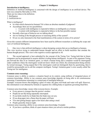 Chapter 2: Intelligence
Introduction to intelligence:
Definition of Artificial Intelligence is concerned with the design of intelligence in an artificial device. The
term was coined by McCarthy in 1956.
There are two ideas in the definition.
1. Intelligence
2. Artificial device
What is intelligence?
 Is it that which characterize humans? Or is there an absolute standard of judgment?
 Accordingly there are two possibilities:
o A system with intelligence is expected to behave as intelligently as a human
o A system with intelligence is expected to behave in the best possible manner
 Secondly what type of behavior are we talking about?
 Are we looking at the thought process or reasoning ability of the system?
 Or are we only interested in the final manifestations of the system in terms of its actions?
Given this scenario different interpretations have been used by different researchers as defining the scope and
view of Artificial Intelligence.
1.
One view is that artificial intelligence is about designing systems that are as intelligent as humans.
This view involves trying to understand human thought and an effort to build machines that emulate the
human thought process. This view is the cognitive science approach to AI.
2.
The second approach is best embodied by the concept of the Turing Test. Turing held that in future
computers can be programmed to acquire abilities rivaling human intelligence. As part of his argument Turing
put forward the idea of an 'imitation game', in which a human being and a computer would be interrogated
under conditions where the interrogator would not know which was which, the communication being entirely
by textual messages. Turing argued that if the interrogator could not distinguish them by questioning, then it
would be unreasonable not to call the computer intelligent. Turing's 'imitation game' is now usually called 'the
Turing test' for intelligence.
Common sense reasoning:
Common sense is ability to analyze a situation based on its context, using millions of integrated pieces of
common knowledge. Ability to use common sense knowledge depends on being able to do commonsense
reasoning. Commonsense reasoning is a central part of intelligent behavior.
Example: everyone knows that dropping a glass of water, the glass will break and water will spill. However,
this information is not obtained by formula or equation for a falling body or equations governing fluid flow.
Common sense knowledge: means what everyone knows. Example:
 Every person is younger than the person’s mother.
 People do not like being repeatedly interrupted.
 If you hold a knife by its blade then the blade may cut you.
 If you drop paper into a flame then the paper will burn
 You start getting hungry again a few hours after eating a meal.
 People generally sleep at night.
Common sense reasoning: ability to use common sense knowledge. Example:
 If you have a problem, think of a past situation where you solved a similar problem.
12

 