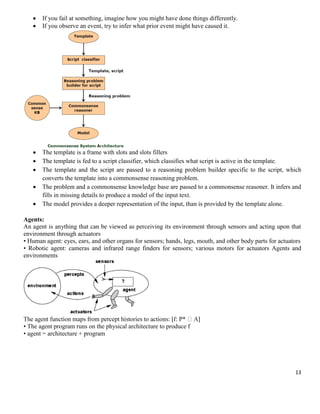 


If you fail at something, imagine how you might have done things differently.
If you observe an event, try to infer what prior event might have caused it.





The template is a frame with slots and slots fillers
The template is fed to a script classifier, which classifies what script is active in the template.
The template and the script are passed to a reasoning problem builder specific to the script, which
converts the template into a commonsense reasoning problem.
The problem and a commonsense knowledge base are passed to a commonsense reasoner. It infers and
fills in missing details to produce a model of the input text.
The model provides a deeper representation of the input, than is provided by the template alone.




Agents:
An agent is anything that can be viewed as perceiving its environment through sensors and acting upon that
environment through actuators
• Human agent: eyes, ears, and other organs for sensors; hands, legs, mouth, and other body parts for actuators
• Robotic agent: cameras and infrared range finders for sensors; various motors for actuators Agents and
environments

• The agent program runs on the physical architecture to produce f
• agent = architecture + program

13

 