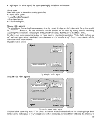 • Single agent (vs. multi-agent): An agent operating by itself in an environment.
Agent types:
Four basic types in order of increasing generality:
• Simple reflex agents
• Model-based reflex agents
• Goal-based agents
• Utility-based agents
Simple reflex agents:
The visual input from a simple camera comes in at the rate of 50 mbps, so the lookup table for an hour would
be 260X60X50M.. However, we can summarize certain portions of the table by noting certain commonly
occurring I/O associations. For example, if the car in front brakes, then the driver should also brake.
In other words some processing is done on visual input to establish the condition, ―Brake lights in front are
on‖ and this triggers some established connection to the action ―start breaking‖. Such a connection is called a
condition-action rule written as:
If condition then action.

Fig. simplex reflex agent.
Model-based reflex agents:

Fig. model based reflex agent.
Simplex reflex agent only works if the correct action can be chosen based only on the current percept. Even
for the simple braking rule above, we need some sort of internal description of the world state. To determine if
15

 