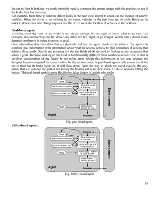 the car in front is braking, we would probably need to compare the current image with the previous to see if
the brake light has come on.
For example, from time to time the driver looks in the rear view mirror to check on the location of nearby
vehicles. When the driver is not looking in the mirror, vehicles in the next lane are invisible. However, in
order to decide on a lane change requires that the driver know the location of vehicles in the next lane.
Goal-based agents:
Knowing about the state of the world is not always enough for the agent to know what to do next. For
example, at an intersection, the taxi driver can either turn left, right, or go straight. Which turn it should make
depends on where it is trying to get to: its goal.
Goal information describes states that are desirable and that the agent should try to achieve. The agent can
combine goal information with information about what its actions achieve to plan sequences of actions that
achieve those goals. Search and planning are the sub fields of AI devoted to finding action sequences that
achieve goals. Decision making of this kind is fundamentally different from condition-action rules, in that it
involves consideration of the future. In the reflex agent design this information is not used because the
designer has pre-computed the correct action for the various cases. A goal-based agent could reason that if the
car in front has its brake lights on, it will slow down. From the way in which the world evolves, the only
action that will achieve the goal of not hitting the braking car is to slow down. To do so requires hitting the
brakes. The goal-based agent is more flexible but takes longer to decide what to do.

Fig. goal based agent.
Utility-based agents:

Fig. Utility-based agent
16

 