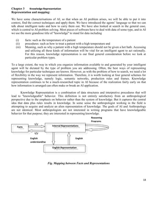 Chapter 3
Knowledge Representation
Representation and mapping:
We have some characterisations of AI, so that when an AI problem arises, we will be able to put it into
context, find the correct techniques and apply them. We have introduced the agents’ language so that we can
talk about intelligent tasks and how to carry them out. We have also looked at search in the general case,
which is central to AI problem solving. Most pieces of software have to deal with data of some type, and in AI
we use the more grandiose title of "knowledge" to stand for data including
(i)
(ii)
(iii)

facts: such as the temperature of a patient
procedures: such as how to treat a patient with a high temperature and
Meaning, such as why a patient with a high temperature should not be given a hot bath. Accessing
and utilizing all these kinds of information will be vital for an intelligent agent to act rationally.
For this reason, knowledge representation is our final general consideration before we look at
particular problem types.

To a large extent, the way in which you organize information available to and generated by your intelligent
agent will be dictated by the type of problem you are addressing. Often, the best ways of representing
knowledge for particular techniques are known. However, as with the problem of how to search, we need a lot
of flexibility in the way we represent information. Therefore, it is worth looking at four general schemes for
representing knowledge, namely logic, semantic networks, production rules and frames. Knowledge
representation continues to be a much-researched topic in AI because of the realization fairly early on that
how information is arranged can often make or break an AI application.
Knowledge Representation is a combination of data structures and interpretive procedures that will
lead to "knowledgeable" behavior. This definition is not entirely satisfactory from an anthropological
perspective due to the emphasis on behavior rather than the system of knowledge. But it captures the central
idea that data plus rules results in knowledge. In some sense the anthropologist working in the field is
attempting to acquire and analyze an alien representation of knowledge. The goals of AI and Anthropology
are not identical. Most anthropologists are not interested in writing programs that have knowledgeable
behavior for that purpose; they are interested in representing knowledge.
Reasoning
Programs
Internal Representations

Facts

English
understanding

English
Generation
English Representation

Fig. Mapping between Facts and Representations

18

 