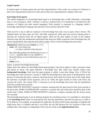 Logical Agents:
In logical agent we design agents that can form representations of the world, use a process of inference to
derive new representations about the world, and use these new representations to deduce what to do.
Knowledge based agents:
The central component of a knowledge-based agent is its knowledge base, or KB. Informally, a knowledge
base is a set of sentences. (Here "sentence" is used as a technical term. It is related but is not identical to the
sentences of English and other natural languages.) Each sentence is expressed in a language called a
knowledge representation language and represents some assertion about the world.
There must be a way to add new sentences to the knowledge base and a way to query what is known. The
standard names for these tasks are TELL and ASK, respectively. Both tasks may involve inference-that is,
deriving new sentences from old. In logical agents, which are the main subject of study in this chapter,
inference must obey the fundamental requirement that when one ASKS a question of the knowledge base, the
answer should follow from what has been told (or rather, TELL) to the knowledge base previously.

Figure: A generic knowledge-based agent.
Figure shows the outline of a knowledge-based agent program. Like all our agents, it takes a percept as input
and returns an action. The agent maintains a knowledge base, KB, which may initially contain some
background knowledge. Each time the agent program is called, it does three things. First, it TELLS the
knowledge base what it perceives. Second, it ASKS the knowledge base what action it should perform. In the
process of answering this query, extensive reasoning may be done about the current state of the world, about
the outcomes of possible action sequences, and so on. Third, the agent records its choice with TELL and
executes the action. The second TELL is necessary to let the knowledge base know that the hypothetical
action has actually been executed.
MAKE-PERCEPT-SENTENCE constructs a sentence asserting that the agent perceived the given percept at
the given time. MAKE-ACTION-QUERY constructs a sentence that asks what action should be done at the
current time. Finally, MAKE-ACTION-SENTENCE constructs a sentence asserting that the chosen action
was executed.
The knowledge-based agent is not an arbitrary program for calculating actions. It is amenable to a description
at the knowledge level, where we need specify only what the agent knows and what its goals are, in order to
fix its behavior. For example, an automated taxi might have the goal of delivering a passenger to Sitapaila and
might know that it is Kalanki and that it can follow the any link between the two locations if there exist
multiple links. This analysis is independent of how the taxi works at the implementation level.
20

 