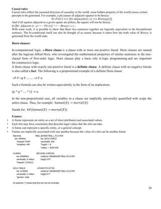 Causal rules:
Causal rules reflect the assumed direction of causality in the world: some hidden property of the world causes certain
percepts to be generated. For example, a pit causes all adjacent squares to be breezy:
)
)
)
∀
∀
And if all squares adjacent to a given square are pitless, the square will not be breezy:
∀s [∀r Adjacent (r, s)=>¬ Pit (r)] =>¬ Breezy ( s ) .
With some work, it is possible to show that these two sentences together are logically equivalent to the biconditional
sentence. The bi-conditional itself can also be thought of as causal, because it states how the truth value of Breezy is
generated from the world state.

Horn clauses:
In computational logic, a Horn clause is a clause with at most one positive literal. Horn clauses are named
after the logician Alfred Horn, who investigated the mathematical properties of similar sentences in the nonclausal form of first-order logic. Horn clauses play a basic role in logic programming and are important
for constructive logic.
A Horn clause with exactly one positive literal is a definite clause. A definite clause with no negative literals
is also called a fact. The following is a propositional example of a definite Horn clause:

Such a formula can also be written equivalently in the form of an implication:
)
In the non-propositional case, all variables in a clause are implicitly universally quantified with scope the
entire clause. Thus, for example:
)
)
Stands for: ∀
•
•
•
•

)

))

Frames:
A frame represents an entity as a set of slots (attributes) and associated values.
Each slot may have constraints that describe legal values that the slot can take.
A frame can represent a specific entity, or a general concept.
Frames are implicitly associated with one another because the value of a slot can be another frame.

29

 