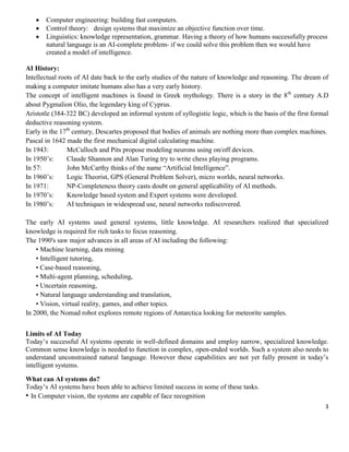 



Computer engineering: building fast computers.
Control theory: design systems that maximize an objective function over time.
Linguistics: knowledge representation, grammar. Having a theory of how humans successfully process
natural language is an AI-complete problem- if we could solve this problem then we would have
created a model of intelligence.

AI History:
Intellectual roots of AI date back to the early studies of the nature of knowledge and reasoning. The dream of
making a computer imitate humans also has a very early history.
The concept of intelligent machines is found in Greek mythology. There is a story in the 8 th century A.D
about Pygmalion Olio, the legendary king of Cyprus.
Aristotle (384-322 BC) developed an informal system of syllogistic logic, which is the basis of the first formal
deductive reasoning system.
Early in the 17th century, Descartes proposed that bodies of animals are nothing more than complex machines.
Pascal in 1642 made the first mechanical digital calculating machine.
In 1943:
McCulloch and Pits propose modeling neurons using on/off devices.
In 1950’s:
Claude Shannon and Alan Turing try to write chess playing programs.
In 57:
John McCarthy thinks of the name ―Artificial Intelligence‖.
In 1960’s:
Logic Theorist, GPS (General Problem Solver), micro worlds, neural networks.
In 1971:
NP-Completeness theory casts doubt on general applicability of AI methods.
In 1970’s:
Knowledge based system and Expert systems were developed.
In 1980’s:
AI techniques in widespread use, neural networks rediscovered.
The early AI systems used general systems, little knowledge. AI researchers realized that specialized
knowledge is required for rich tasks to focus reasoning.
The 1990's saw major advances in all areas of AI including the following:
• Machine learning, data mining
• Intelligent tutoring,
• Case-based reasoning,
• Multi-agent planning, scheduling,
• Uncertain reasoning,
• Natural language understanding and translation,
• Vision, virtual reality, games, and other topics.
In 2000, the Nomad robot explores remote regions of Antarctica looking for meteorite samples.
Limits of AI Today
Today’s successful AI systems operate in well-defined domains and employ narrow, specialized knowledge.
Common sense knowledge is needed to function in complex, open-ended worlds. Such a system also needs to
understand unconstrained natural language. However these capabilities are not yet fully present in today’s
intelligent systems.
What can AI systems do?
Today’s AI systems have been able to achieve limited success in some of these tasks.
• In Computer vision, the systems are capable of face recognition
3

 