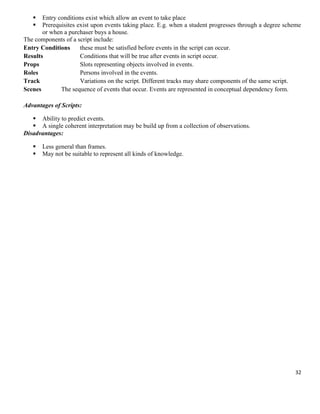 


Entry conditions exist which allow an event to take place
Prerequisites exist upon events taking place. E.g. when a student progresses through a degree scheme
or when a purchaser buys a house.
The components of a script include:
Entry Conditions
these must be satisfied before events in the script can occur.
Results
Conditions that will be true after events in script occur.
Props
Slots representing objects involved in events.
Roles
Persons involved in the events.
Track
Variations on the script. Different tracks may share components of the same script.
Scenes
The sequence of events that occur. Events are represented in conceptual dependency form.
Advantages of Scripts:
 Ability to predict events.
 A single coherent interpretation may be build up from a collection of observations.
Disadvantages:



Less general than frames.
May not be suitable to represent all kinds of knowledge.

32

 