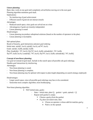 Linear planning:
Basic idea: work on one goal until completely solved before moving on to the next goal.
Planning algorithm maintains goal stack.
Implications:
- No interleaving of goal achievement
- Efficient search if goals do not interact (much)
Advantages:
- Reduced search space, since goals are solved one at a time
- Advantageous if goals are (mainly) independent
- Linear planning is sound
Disadvantages:
- Linear planning ma produce suboptimal solutions (based on the number of operators in the plan)
- Linear planning is incomplete.
Sub optimal plans:
Result of linearity, goal interactions and poor goal ordering
Initial state: at(obj1, locA), at(obj2, locA), at(747, locA)
Goals: at(obj1, locB), at(obj2, locB)
Plan: [load(obj1, 747, locA); fly(747, locA, locB); unload(obj1, 747, locB);
fly(747, locB, locA); Load(obj2, 747, locA); fly(747, locA, locB); unload(obj2, 747, locB)]
Concept of non-linear planning:
Use goal set instead of goal stack. Include in the search space all possible sub goal orderings.
Handles goal interactions by interleaving.
Advantages:
- Non-linear planning is sound.
- Non-linear planning is complete.
- Non-linear planning may be optimal with respect to plan length (depending on search strategy employed)
Disadvantages:
- Larger search space, since all possible goal orderings may have to be considered.
- Somewhat more complex algorithm; more bookkeeping.
Non-linear planning algorithm:
 NLP (initial-state, goals)
- State = initial state, plan=[]; goalset = goals, opstack = []
- Repeat until goalset is empty
 Choose a goal g from the goalset
 If g does not match state, then
 Choose an operator o whose add-list matches goal g
 Push o on the opstack
7

 