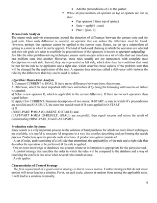 


While
state




Add the preconditions of o to the goalset
all preconditions of operator on top of opstack are met in
Pop operator 0 from top of opstack
State = apply(0 , state)
Plan = [plan, 0]

Means-Ends Analysis
The means-ends analysis concentrates around the detection of differences between the current state and the
goal state. Once such difference is isolated, an operator that can reduce the difference must be found.
However, perhaps that operator cannot be applied to the current state. Hence, we set up a subproblem of
getting to a state in which it can be applied. The kind of backward chaining in which the operators are selected
and then sub goals are setup to establish the preconditions of the operators is known as operator subgoaling.
Just like the other problem-solving techniques, means -ends analysis relies on a set of rules that can transform
one problem state into another. However, these rules usually are not represented with complete state
descriptions on each side. Instead, they are represented as left side, which describes the conditions that must
be met for the rule to be applicable and a right side, which describes those aspects of the problem state that
will be changed by the application of the rule. A separate data structure called a difference table indexes the
rules by the differences that they can be used to reduce.
Algorithm: Means-Ends Analysis
1. Compare CURRENT to GOAL. If there are no differences between them, then return.
2. Otherwise, select the most important difference and reduce it by doing the following until success or failure
is signaled:
a) Select a new operator O, which is applicable to the current difference. If there are no such operators, then
signal failure.
b) Apply O to CURRENT. Generate descriptions of two states: O-START, a state in which O’s preconditions
are satisfied and O-RESULT, the state that would result if O were applied in O-START.
c) If
(FIRST-PART MEA (CURRENT, O-START)) and
(LAST-PART MEA (O-RESULT, GOAL)) are successful, then signal success and return the result of
concatenating FIRST-PART, O and LAST-PART.
Production rules Systems:
Since search is a very important process in the solution of hard problems for which no more direct techniques
are available, it is useful to structure AI programs in a way that enables describing and performing the search
process. Production systems provide such structures. A production system consists of:
· A set of rules, each consisting of a left side that determines the applicability of the rule and a right side that
describes the operation to be performed if the rule is applied.
· One or more knowledge or databases that contain whatever information is appropriate for the particular task.
· A control strategy that specifies the order in which the rules will be compared to the database and a way of
resolving the conflicts that arise when several rules match at once.
· A rule applier.
Characteristics of Control Strategy
· The first requirement of a good control strategy is that it causes motion. Control strategies that do not cause
motion will never lead to a solution. For it, on each cycle, choose at random from among the applicable rules.
It will lead to a solution eventually.
8

 