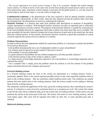 · The second requirement of a good control strategy is that it be systematic. Despite the control strategy
causes motion, it is likely to arrive at the same state several times during the search process and to use many
more unnecessary steps. Systematic control strategy is necessary for the global motion i.e. over the course of
several steps as well as local steps i.e. over the course of single step.
Combinatorial explosion: is the phenomenon of the time required to find an optimal schedule (solution)
being increased exponentially. In other words, when the time required solving the problem takes more than
the estimated time, the phenomenon is known as combinatorial explosion.
Heuristic Function: is a function that maps from problem state descriptions to measures of desirability,
usually represented as numbers. Well-designed heuristic functions can play an important part in efficiently
guiding a search process toward a solution. The purpose of the heuristic function is to guide the search process
in the most profitable direction by suggesting which path to follow first when more than one is available. The
more accurately the heuristic function estimates the correct direction of each node in the search tree, the more
direct the solution process. In the extreme, the heuristic function would be so good that essentially no search
would be required, the system will move directly to a solution.
Problem Characteristics:
In order to choose the most appropriate method for a particular problem, it is necessary to analyze the problem
of several key dimensions:
· Is the problem decomposable into a set of independent smaller or easier sub problems?
· Can solution steps be ignored or at least undone if they prove unwise?
· Is the problem’s universe predictable?
· Is a good solution to the problem obvious without comparison to all other possible solutions?
· Is the desired solution a state of the world or a path to a state?
· Is a large amount of knowledge absolutely required to solve the problem or is knowledge important only to
constrain the search?
· Can a computer that is simply given the problem return the solution or will the solution of the problem
require interaction between the computer and a person?
Forward chaining systems:
In a forward chaining system the facts in the system are represented in a working memory which is
continually updated. Rules in the system represent possible actions to take when specified conditions hold on
items in the working memory – they are sometimes called condition-action rules. The conditions are usually
patterns that must match items in the working memory, while the actions usually involve adding or deleting
items from the working memory.
The interpreter controls the application of the rules, given the working memory, thus controlling the system’s
activity. It is based on a cycle of activity sometimes known as a recognize-act cycle. The system first checks
to find all the rules whose conditions hold, given the current state of working memory. It then selects one and
performs the actions in the action part of the rule. The actions will result in a new working memory, and the
cycle begins again. This cycle will be repeated until either no rules fire, or some specified goal state is
satisfied.
Backward chaining systems:

9

 