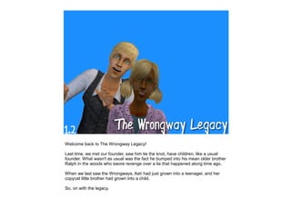 Welcome back to The Wrongway Legacy!

Last time, we met our founder, saw him tie the knot, have children, like a usual
founder. What wasn't as usual was the fact he bumped into his mean older brother
Ralph in the woods who swore revenge over a lie that happened along time ago.

When we last saw the Wrongways, Ash had just grown into a teenager, and her
copycat little brother had grown into a child.

So, on with the legacy.
 