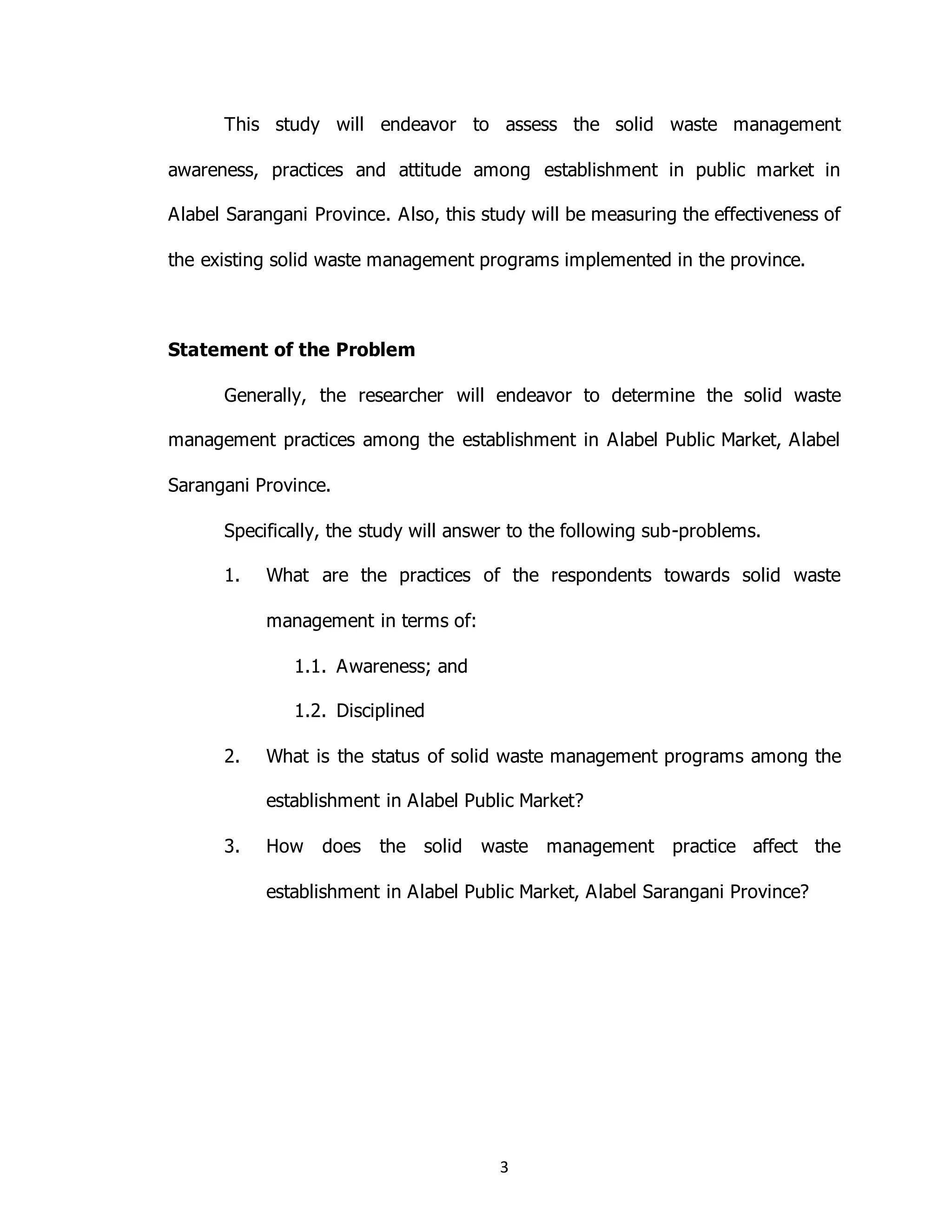 3
This study will endeavor to assess the solid waste management
awareness, practices and attitude among establishment in public market in
Alabel Sarangani Province. Also, this study will be measuring the effectiveness of
the existing solid waste management programs implemented in the province.
Statement of the Problem
Generally, the researcher will endeavor to determine the solid waste
management practices among the establishment in Alabel Public Market, Alabel
Sarangani Province.
Specifically, the study will answer to the following sub-problems.
1. What are the practices of the respondents towards solid waste
management in terms of:
1.1. Awareness; and
1.2. Disciplined
2. What is the status of solid waste management programs among the
establishment in Alabel Public Market?
3. How does the solid waste management practice affect the
establishment in Alabel Public Market, Alabel Sarangani Province?
 