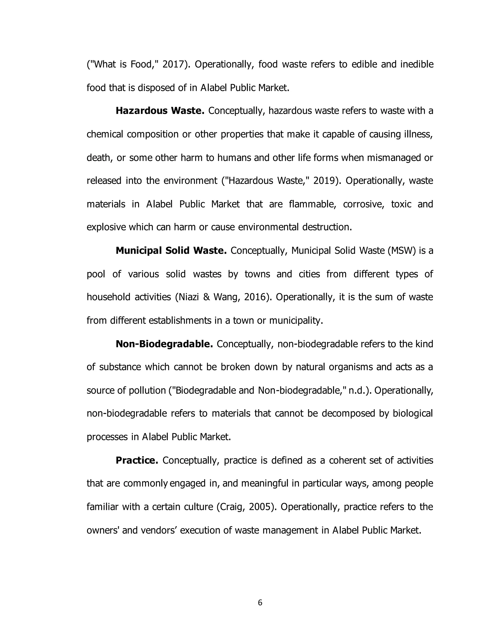6
("What is Food," 2017). Operationally, food waste refers to edible and inedible
food that is disposed of in Alabel Public Market.
Hazardous Waste. Conceptually, hazardous waste refers to waste with a
chemical composition or other properties that make it capable of causing illness,
death, or some other harm to humans and other life forms when mismanaged or
released into the environment ("Hazardous Waste," 2019). Operationally, waste
materials in Alabel Public Market that are flammable, corrosive, toxic and
explosive which can harm or cause environmental destruction.
Municipal Solid Waste. Conceptually, Municipal Solid Waste (MSW) is a
pool of various solid wastes by towns and cities from different types of
household activities (Niazi & Wang, 2016). Operationally, it is the sum of waste
from different establishments in a town or municipality.
Non-Biodegradable. Conceptually, non-biodegradable refers to the kind
of substance which cannot be broken down by natural organisms and acts as a
source of pollution ("Biodegradable and Non-biodegradable," n.d.). Operationally,
non-biodegradable refers to materials that cannot be decomposed by biological
processes in Alabel Public Market.
Practice. Conceptually, practice is defined as a coherent set of activities
that are commonly engaged in, and meaningful in particular ways, among people
familiar with a certain culture (Craig, 2005). Operationally, practice refers to the
owners' and vendors’ execution of waste management in Alabel Public Market.
 