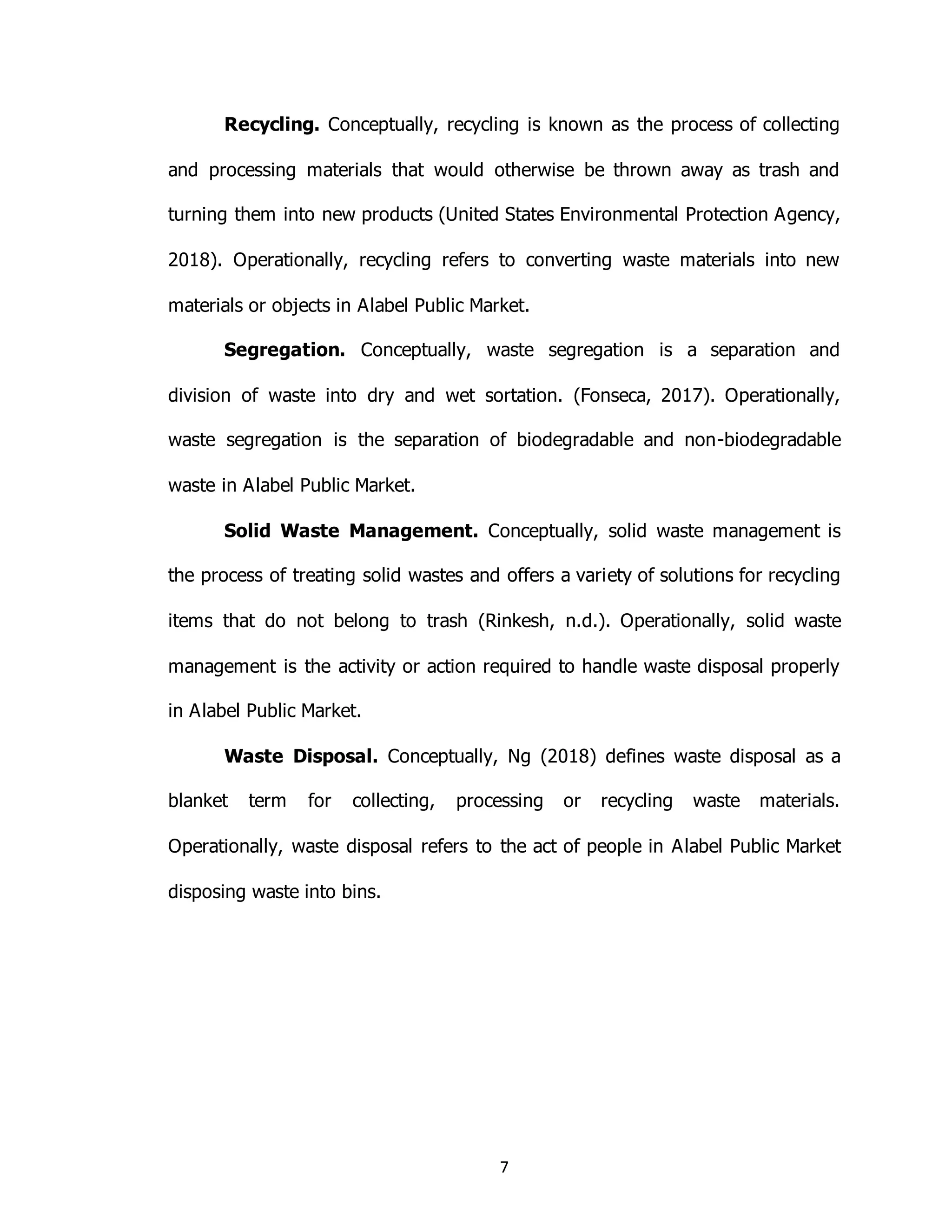 7
Recycling. Conceptually, recycling is known as the process of collecting
and processing materials that would otherwise be thrown away as trash and
turning them into new products (United States Environmental Protection Agency,
2018). Operationally, recycling refers to converting waste materials into new
materials or objects in Alabel Public Market.
Segregation. Conceptually, waste segregation is a separation and
division of waste into dry and wet sortation. (Fonseca, 2017). Operationally,
waste segregation is the separation of biodegradable and non-biodegradable
waste in Alabel Public Market.
Solid Waste Management. Conceptually, solid waste management is
the process of treating solid wastes and offers a variety of solutions for recycling
items that do not belong to trash (Rinkesh, n.d.). Operationally, solid waste
management is the activity or action required to handle waste disposal properly
in Alabel Public Market.
Waste Disposal. Conceptually, Ng (2018) defines waste disposal as a
blanket term for collecting, processing or recycling waste materials.
Operationally, waste disposal refers to the act of people in Alabel Public Market
disposing waste into bins.
 