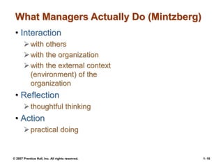 © 2007 Prentice Hall, Inc. All rights reserved. 1–16
What Managers Actually Do (Mintzberg)
• Interaction
with others
with the organization
with the external context
(environment) of the
organization
• Reflection
thoughtful thinking
• Action
practical doing
 
