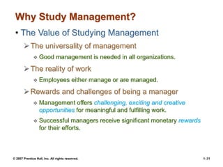 © 2007 Prentice Hall, Inc. All rights reserved. 1–31
Why Study Management?
• The Value of Studying Management
The universality of management
 Good management is needed in all organizations.
The reality of work
 Employees either manage or are managed.
Rewards and challenges of being a manager
 Management offers challenging, exciting and creative
opportunities for meaningful and fulfilling work.
 Successful managers receive significant monetary rewards
for their efforts.
 